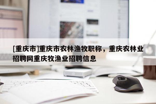 [重慶市]重慶市農林漁牧職稱，重慶農林業招聘網重慶牧漁業招聘信息