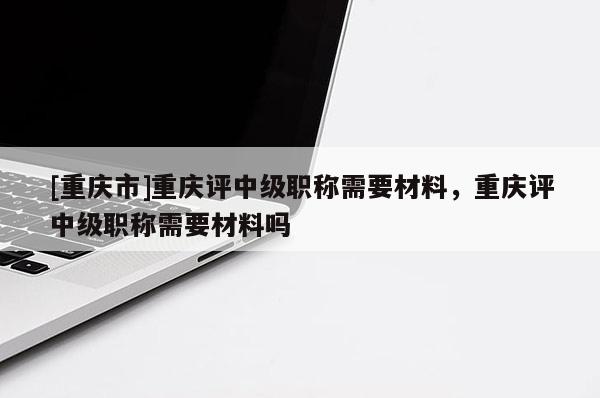 [重慶市]重慶評中級職稱需要材料，重慶評中級職稱需要材料嗎
