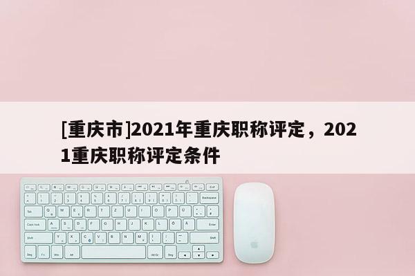 [重慶市]2021年重慶職稱評(píng)定，2021重慶職稱評(píng)定條件