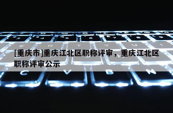 [重慶市]重慶江北區職稱評審，重慶江北區職稱評審公示
