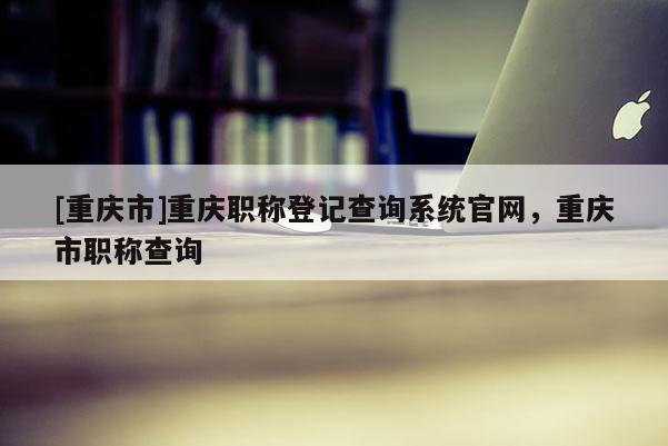 [重慶市]重慶職稱登記查詢系統官網，重慶市職稱查詢