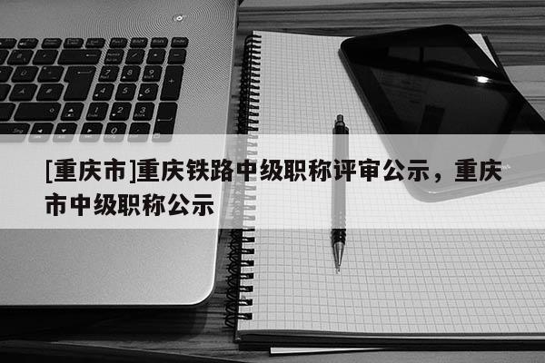 [重慶市]重慶鐵路中級(jí)職稱評(píng)審公示，重慶市中級(jí)職稱公示