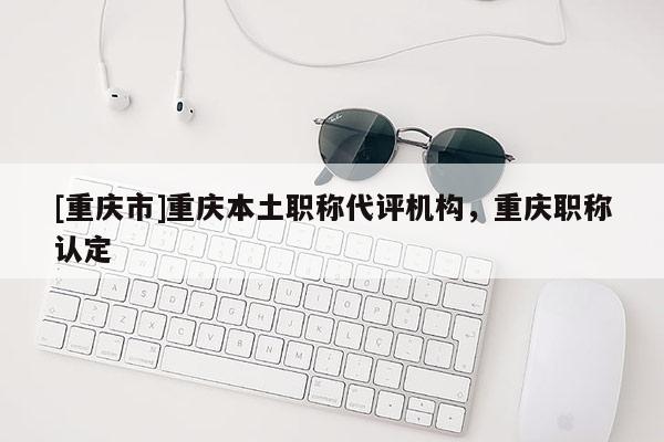 [重慶市]重慶本土職稱代評機構，重慶職稱認定