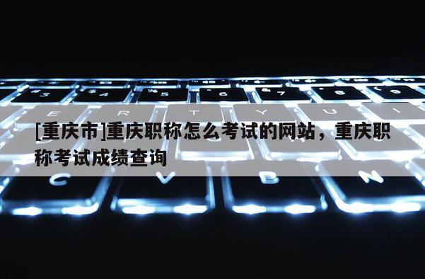 [重慶市]重慶職稱怎么考試的網站，重慶職稱考試成績查詢
