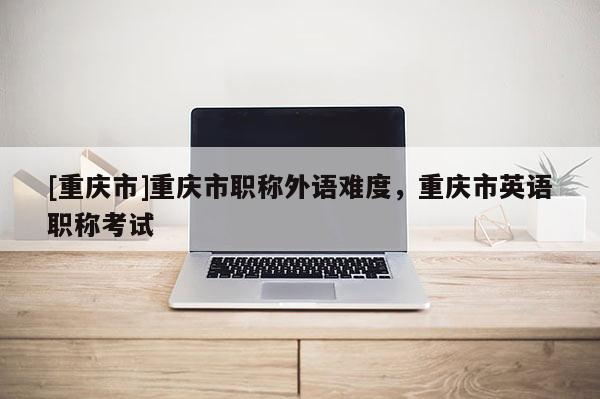 [重慶市]重慶市職稱外語難度，重慶市英語職稱考試
