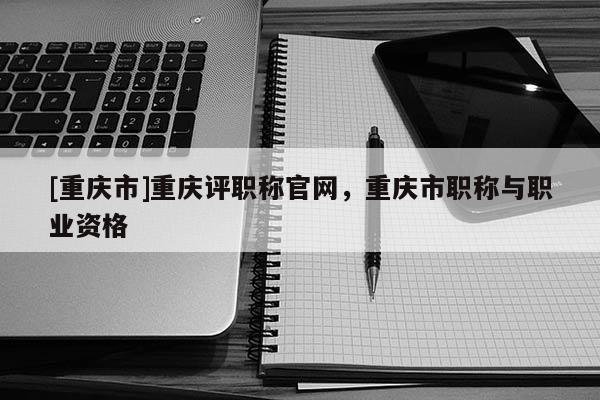 [重慶市]重慶評職稱官網，重慶市職稱與職業資格