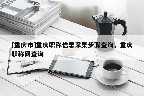 [重慶市]重慶職稱信息采集步驟查詢，重慶職稱網查詢