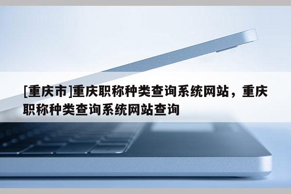 [重慶市]重慶職稱種類查詢系統網站，重慶職稱種類查詢系統網站查詢
