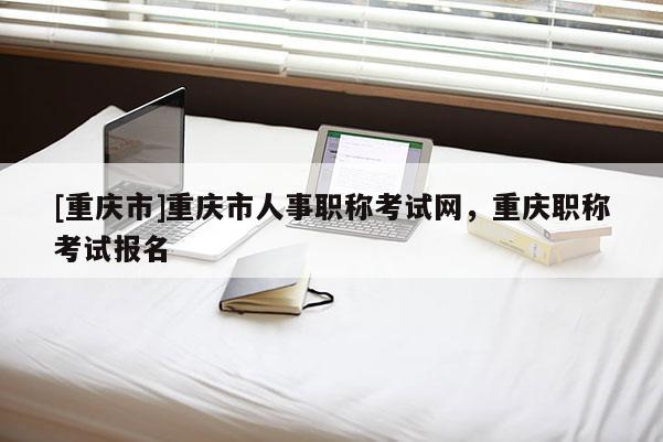 [重慶市]重慶市人事職稱考試網(wǎng)，重慶職稱考試報名