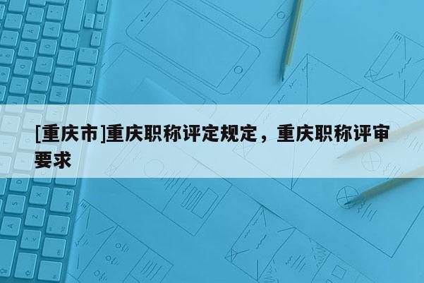 [重慶市]重慶職稱評定規定，重慶職稱評審要求