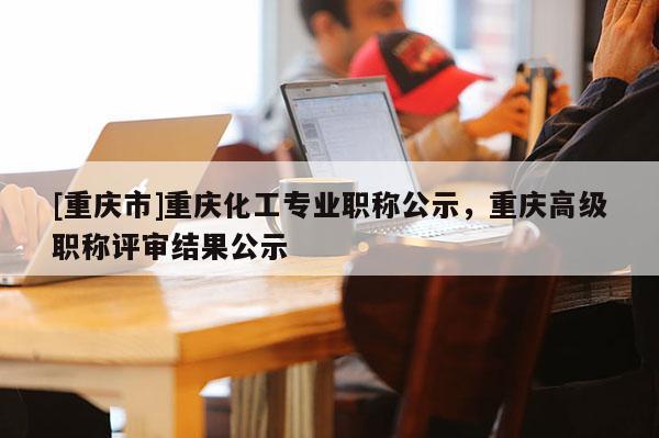[重慶市]重慶化工專業職稱公示，重慶高級職稱評審結果公示
