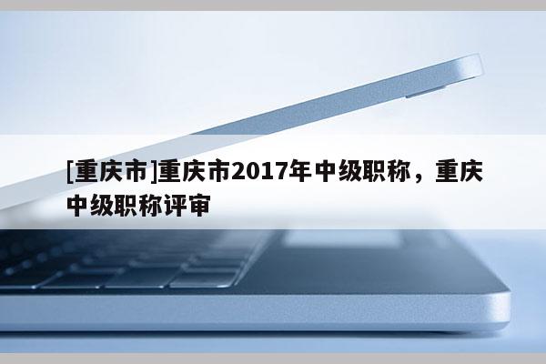 [重慶市]重慶市2017年中級職稱，重慶中級職稱評審