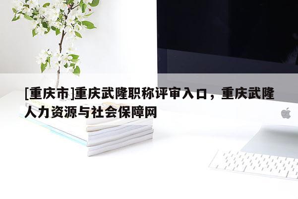 [重慶市]重慶武隆職稱評(píng)審入口，重慶武隆人力資源與社會(huì)保障網(wǎng)