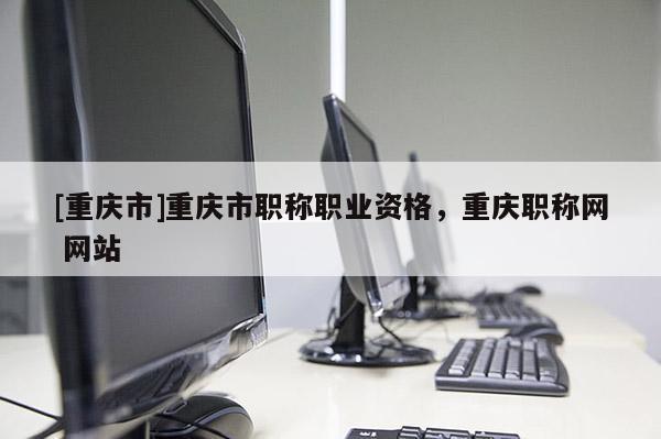 [重慶市]重慶市職稱職業資格，重慶職稱網 網站