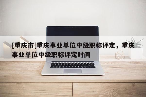 [重慶市]重慶事業單位中級職稱評定，重慶事業單位中級職稱評定時間