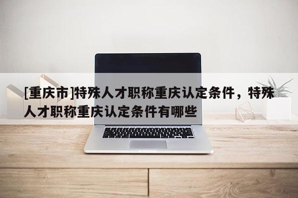 [重慶市]特殊人才職稱重慶認(rèn)定條件，特殊人才職稱重慶認(rèn)定條件有哪些