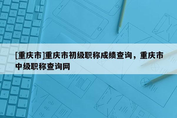 [重慶市]重慶市初級職稱成績查詢，重慶市中級職稱查詢網(wǎng)