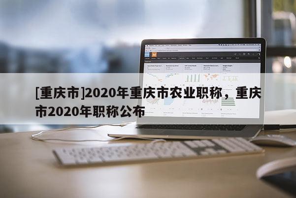 [重慶市]2020年重慶市農業職稱，重慶市2020年職稱公布