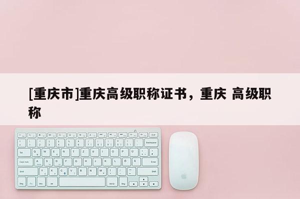 [重慶市]重慶高級(jí)職稱證書，重慶 高級(jí)職稱