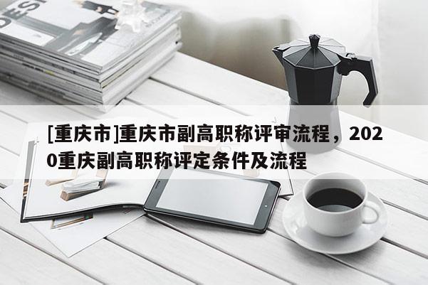 [重慶市]重慶市副高職稱評審流程，2020重慶副高職稱評定條件及流程