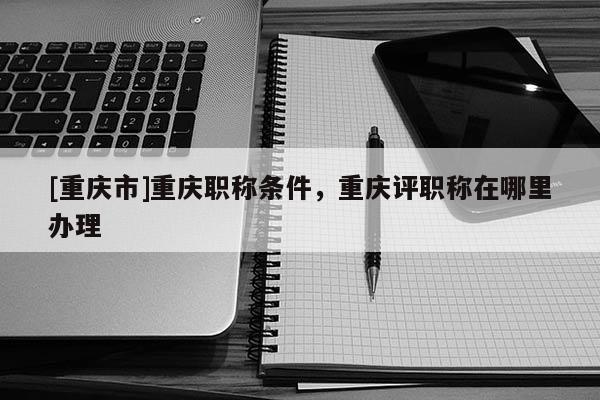 [重慶市]重慶職稱條件，重慶評職稱在哪里辦理