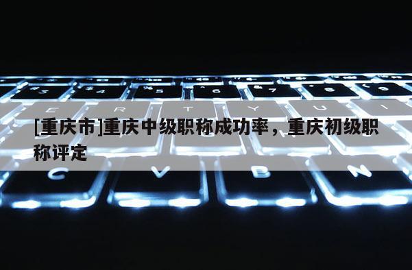 [重慶市]重慶中級職稱成功率，重慶初級職稱評定