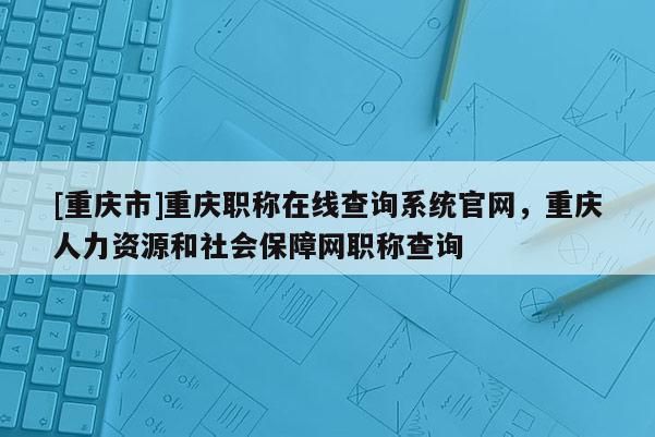 [重慶市]重慶職稱在線查詢系統官網，重慶人力資源和社會保障網職稱查詢
