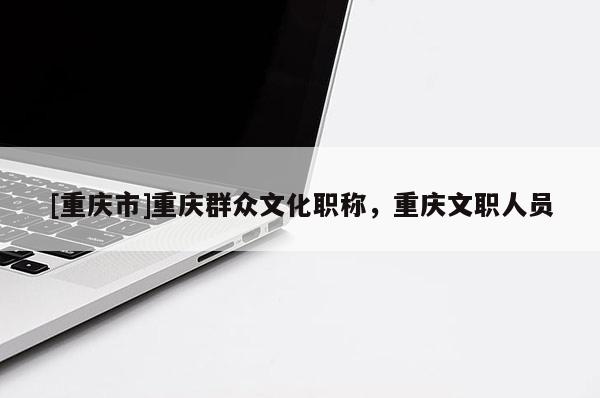 [重慶市]重慶群眾文化職稱，重慶文職人員