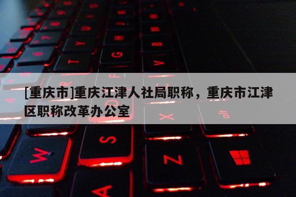 [重慶市]重慶江津人社局職稱，重慶市江津區職稱改革辦公室