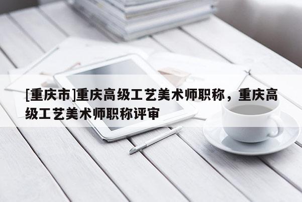 [重慶市]重慶高級工藝美術師職稱，重慶高級工藝美術師職稱評審