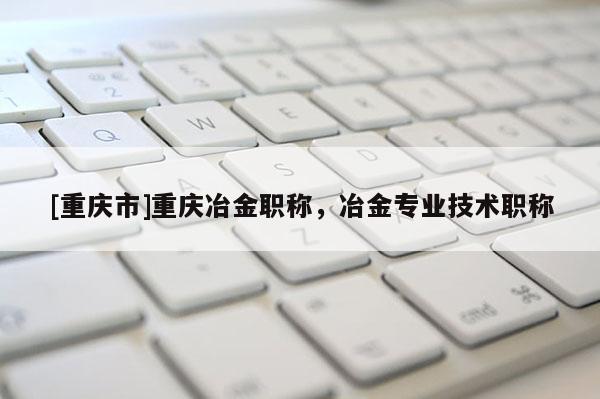 [重慶市]重慶冶金職稱，冶金專業技術職稱