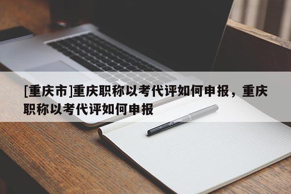 [重慶市]重慶職稱以考代評(píng)如何申報(bào)，重慶職稱以考代評(píng)如何申報(bào)