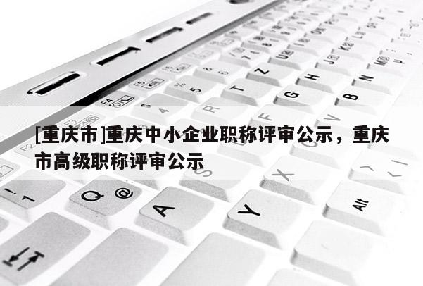 [重慶市]重慶中小企業職稱評審公示，重慶市高級職稱評審公示