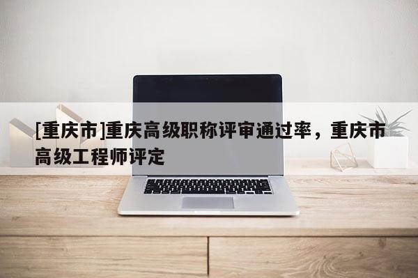 [重慶市]重慶高級職稱評審通過率，重慶市高級工程師評定