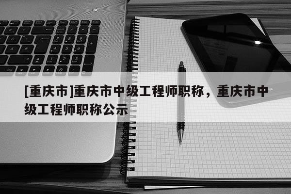 [重慶市]重慶市中級工程師職稱，重慶市中級工程師職稱公示