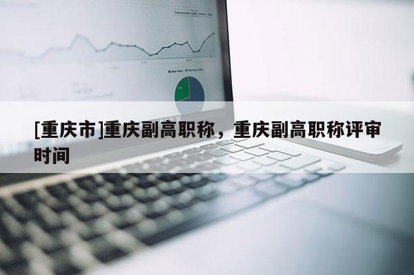 [重慶市]重慶副高職稱，重慶副高職稱評審時間