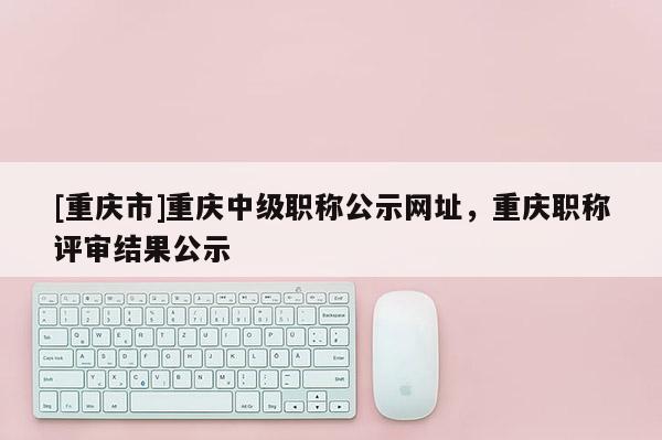 [重慶市]重慶中級職稱公示網址，重慶職稱評審結果公示