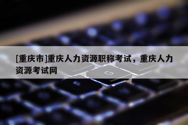 [重慶市]重慶人力資源職稱考試，重慶人力資源考試網(wǎng)