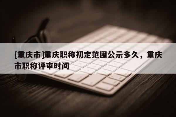 [重慶市]重慶職稱初定范圍公示多久，重慶市職稱評審時間