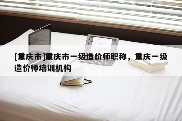 [重慶市]重慶市一級造價師職稱，重慶一級造價師培訓機構