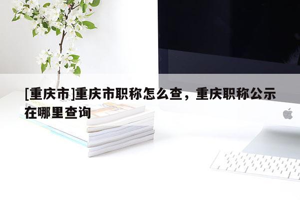 [重慶市]重慶市職稱怎么查，重慶職稱公示在哪里查詢