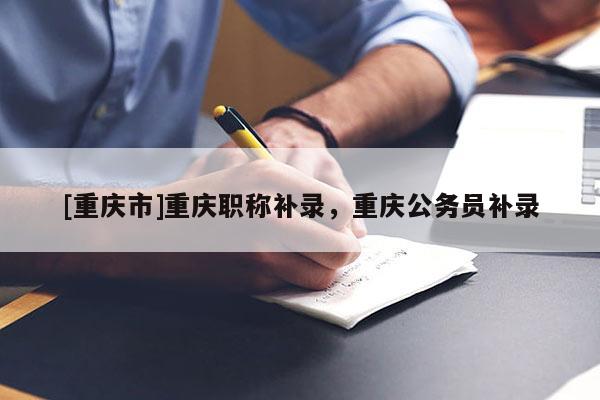 [重慶市]重慶職稱補錄，重慶公務員補錄