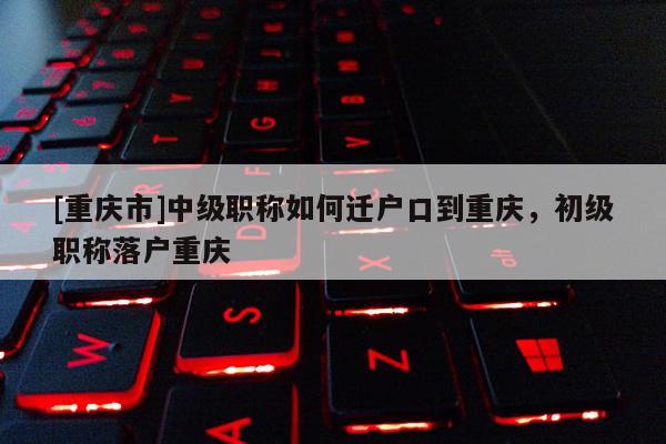 [重慶市]中級職稱如何遷戶口到重慶，初級職稱落戶重慶
