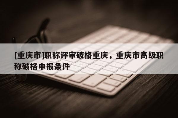 [重慶市]職稱評審破格重慶，重慶市高級職稱破格申報條件