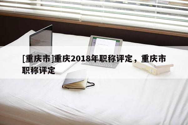 [重慶市]重慶2018年職稱評定，重慶市職稱評定
