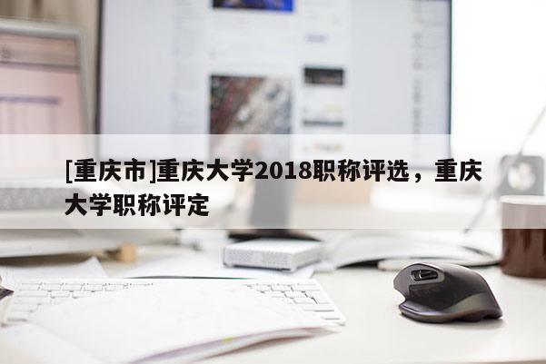 [重慶市]重慶大學2018職稱評選，重慶大學職稱評定