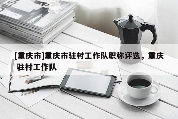 [重慶市]重慶市駐村工作隊職稱評選，重慶 駐村工作隊