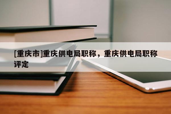 [重慶市]重慶供電局職稱，重慶供電局職稱評定