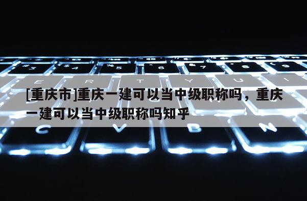 [重慶市]重慶一建可以當中級職稱嗎，重慶一建可以當中級職稱嗎知乎