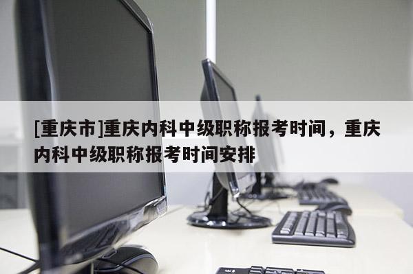 [重慶市]重慶內科中級職稱報考時間，重慶內科中級職稱報考時間安排